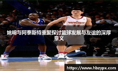 姚明与阿泰斯特重聚探讨篮球发展与友谊的深厚意义