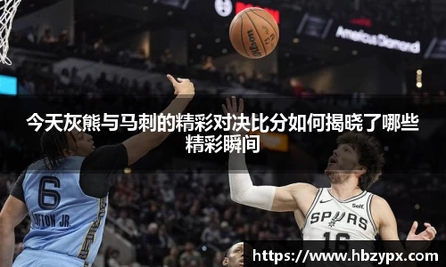今天灰熊与马刺的精彩对决比分如何揭晓了哪些精彩瞬间