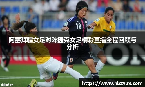 阿塞拜疆女足对阵捷克女足精彩直播全程回顾与分析