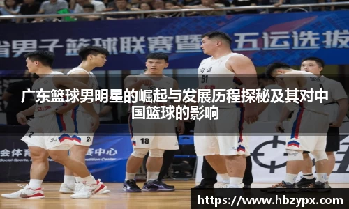 广东篮球男明星的崛起与发展历程探秘及其对中国篮球的影响